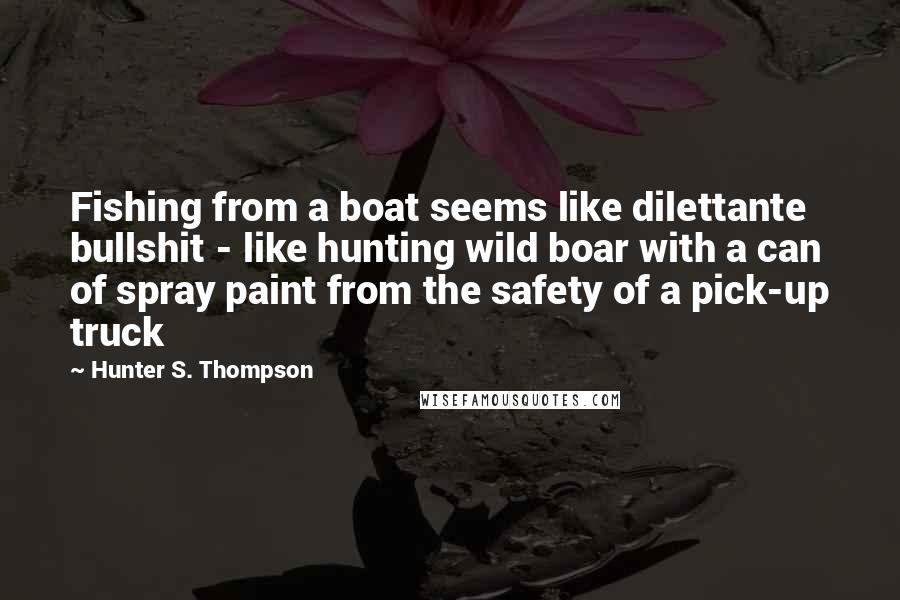 Hunter S. Thompson Quotes: Fishing from a boat seems like dilettante bullshit - like hunting wild boar with a can of spray paint from the safety of a pick-up truck