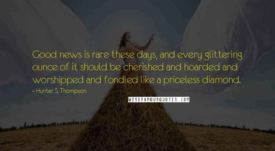 Hunter S. Thompson Quotes: Good news is rare these days, and every glittering ounce of it should be cherished and hoarded and worshipped and fondled like a priceless diamond.