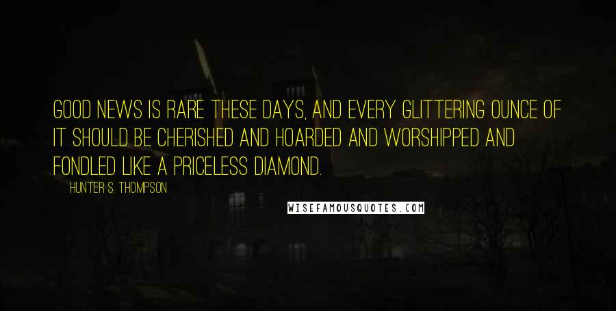 Hunter S. Thompson Quotes: Good news is rare these days, and every glittering ounce of it should be cherished and hoarded and worshipped and fondled like a priceless diamond.