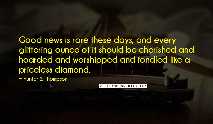 Hunter S. Thompson Quotes: Good news is rare these days, and every glittering ounce of it should be cherished and hoarded and worshipped and fondled like a priceless diamond.