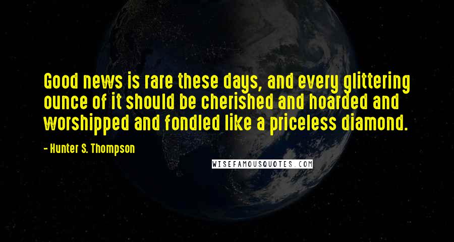 Hunter S. Thompson Quotes: Good news is rare these days, and every glittering ounce of it should be cherished and hoarded and worshipped and fondled like a priceless diamond.