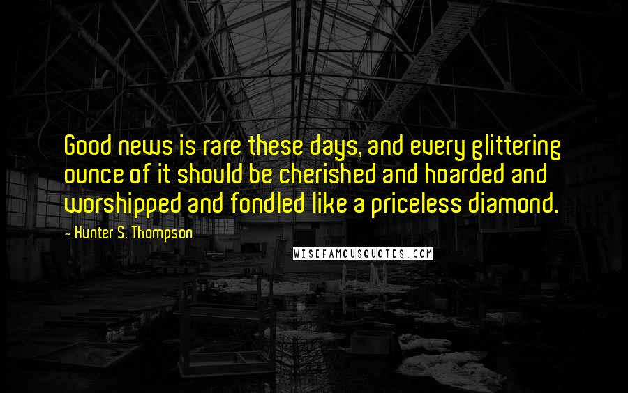 Hunter S. Thompson Quotes: Good news is rare these days, and every glittering ounce of it should be cherished and hoarded and worshipped and fondled like a priceless diamond.