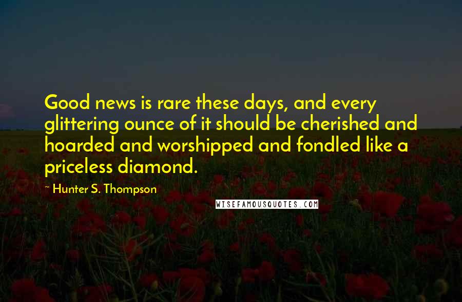 Hunter S. Thompson Quotes: Good news is rare these days, and every glittering ounce of it should be cherished and hoarded and worshipped and fondled like a priceless diamond.