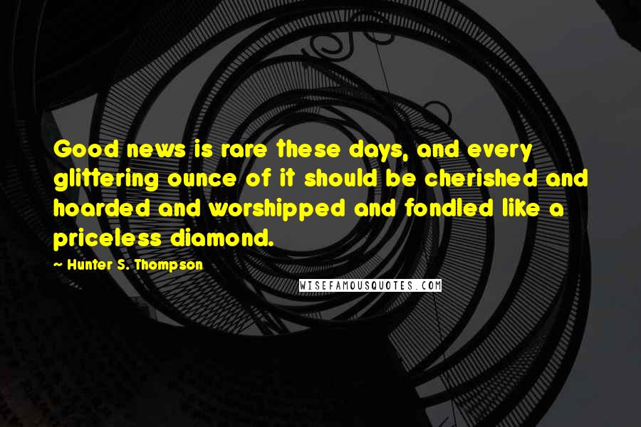 Hunter S. Thompson Quotes: Good news is rare these days, and every glittering ounce of it should be cherished and hoarded and worshipped and fondled like a priceless diamond.