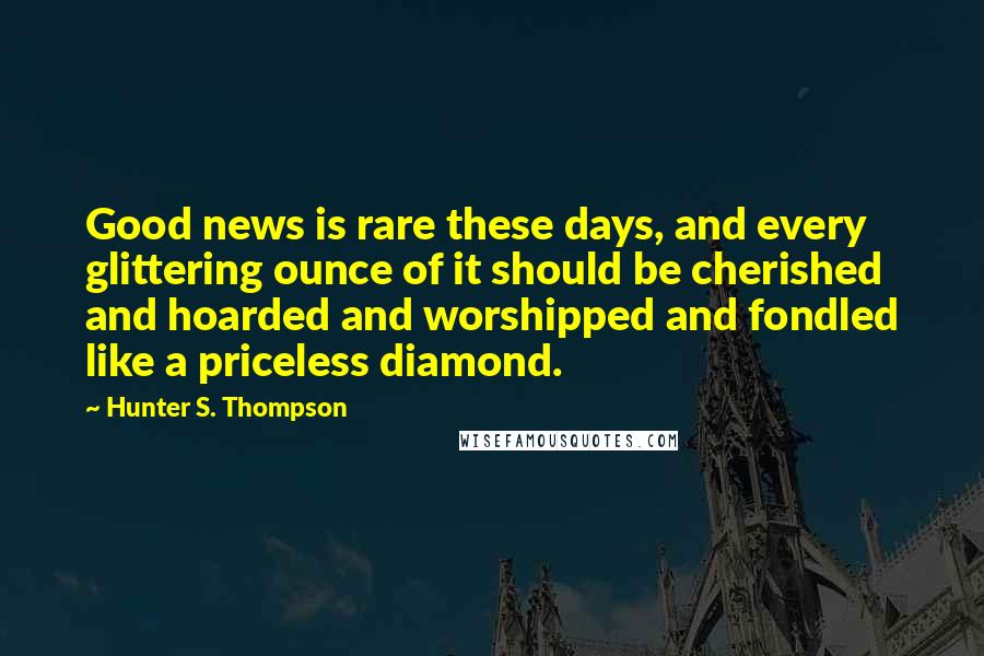 Hunter S. Thompson Quotes: Good news is rare these days, and every glittering ounce of it should be cherished and hoarded and worshipped and fondled like a priceless diamond.