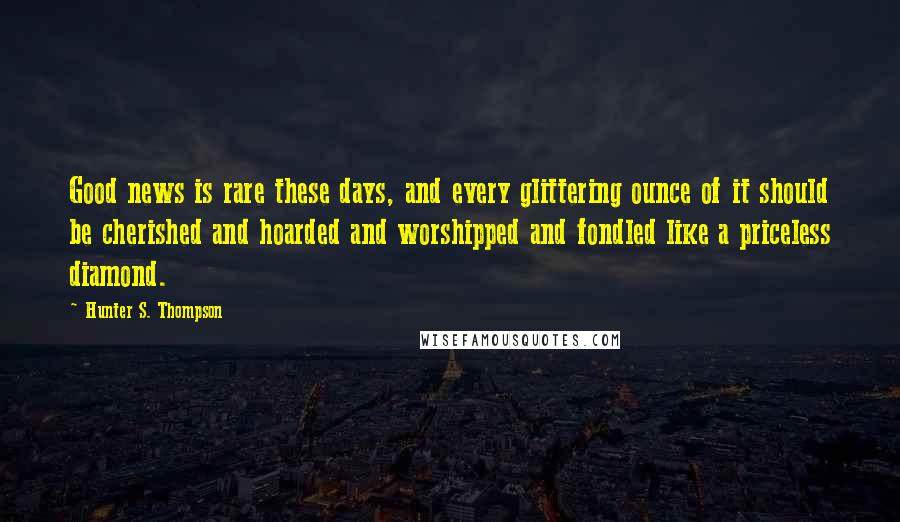 Hunter S. Thompson Quotes: Good news is rare these days, and every glittering ounce of it should be cherished and hoarded and worshipped and fondled like a priceless diamond.