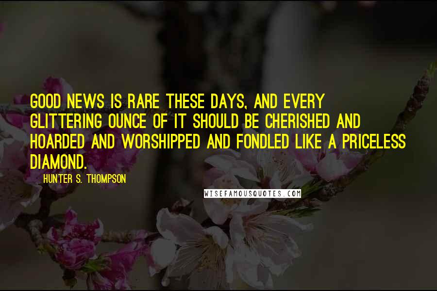 Hunter S. Thompson Quotes: Good news is rare these days, and every glittering ounce of it should be cherished and hoarded and worshipped and fondled like a priceless diamond.