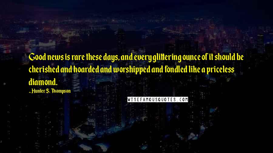 Hunter S. Thompson Quotes: Good news is rare these days, and every glittering ounce of it should be cherished and hoarded and worshipped and fondled like a priceless diamond.