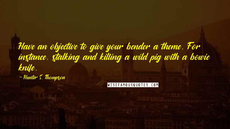 Hunter S. Thompson Quotes: Have an objective to give your bender a theme. For instance, stalking and killing a wild pig with a bowie knife.