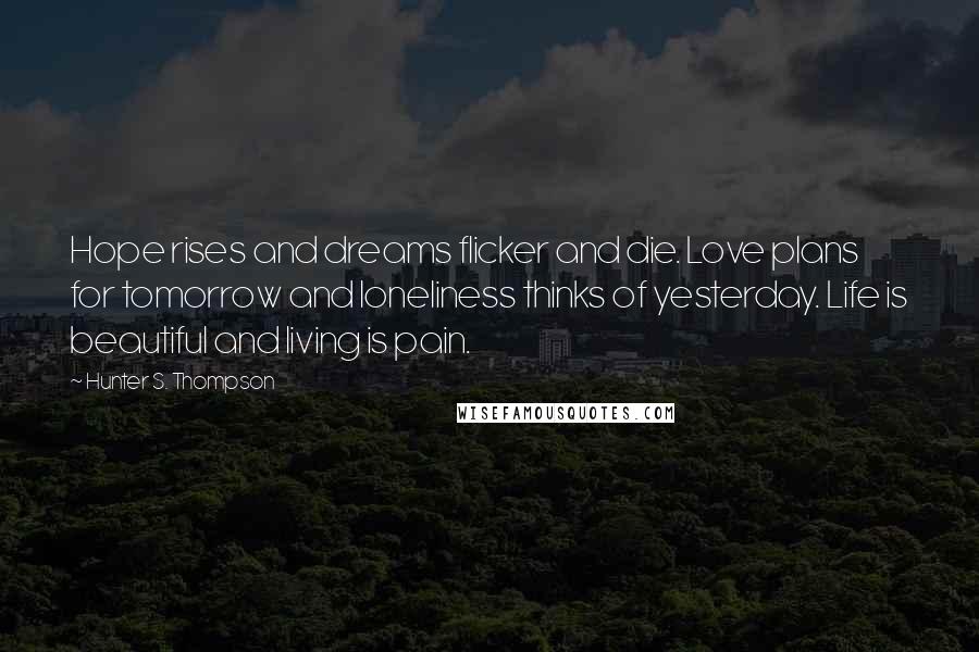 Hunter S. Thompson Quotes: Hope rises and dreams flicker and die. Love plans for tomorrow and loneliness thinks of yesterday. Life is beautiful and living is pain.