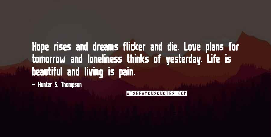 Hunter S. Thompson Quotes: Hope rises and dreams flicker and die. Love plans for tomorrow and loneliness thinks of yesterday. Life is beautiful and living is pain.