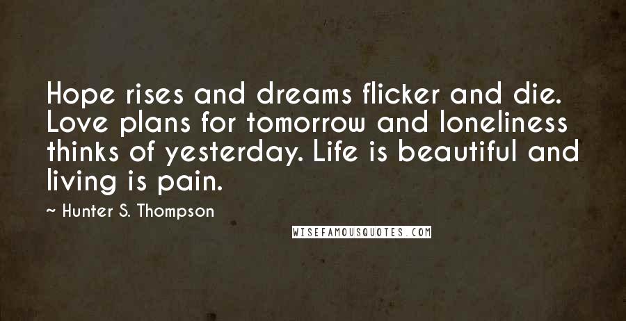 Hunter S. Thompson Quotes: Hope rises and dreams flicker and die. Love plans for tomorrow and loneliness thinks of yesterday. Life is beautiful and living is pain.