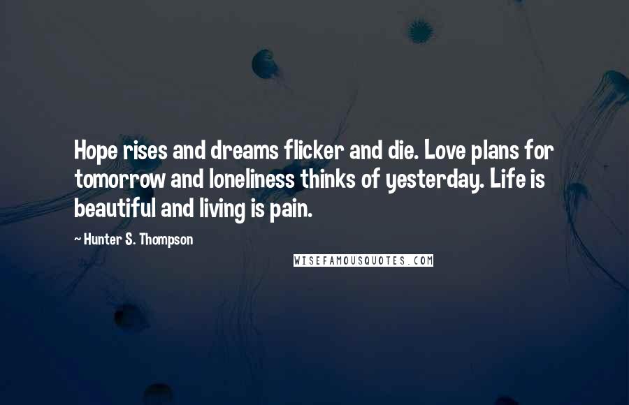 Hunter S. Thompson Quotes: Hope rises and dreams flicker and die. Love plans for tomorrow and loneliness thinks of yesterday. Life is beautiful and living is pain.