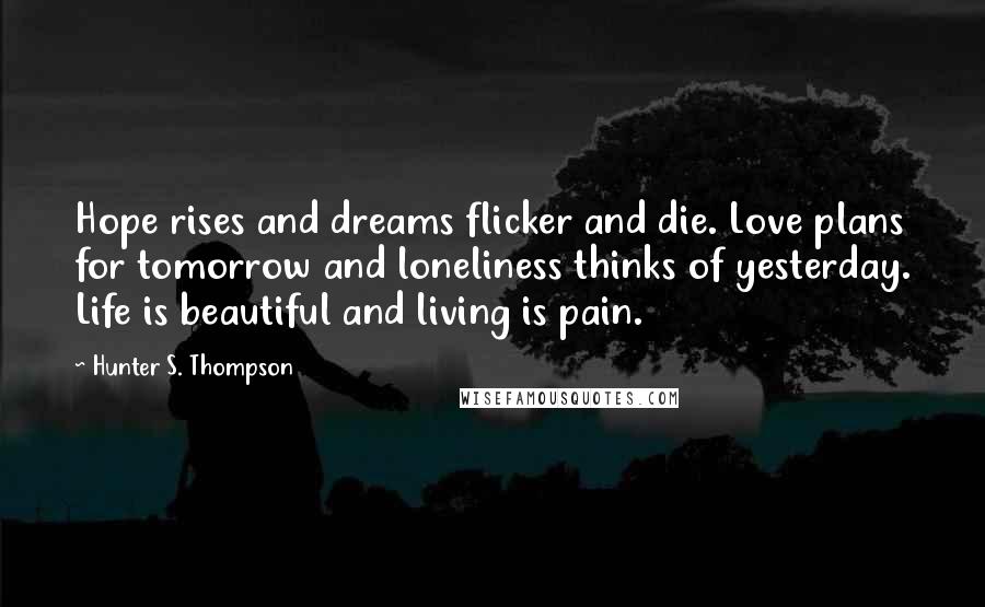 Hunter S. Thompson Quotes: Hope rises and dreams flicker and die. Love plans for tomorrow and loneliness thinks of yesterday. Life is beautiful and living is pain.