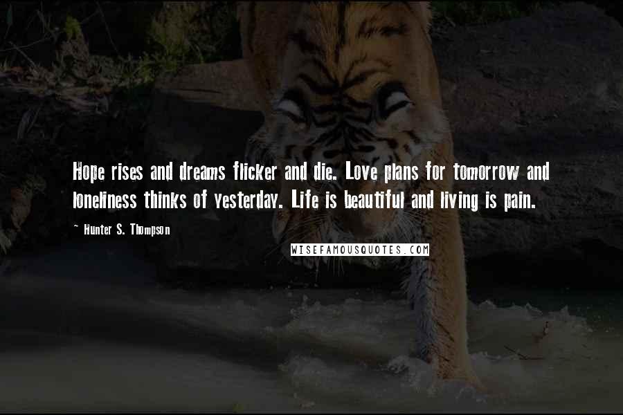 Hunter S. Thompson Quotes: Hope rises and dreams flicker and die. Love plans for tomorrow and loneliness thinks of yesterday. Life is beautiful and living is pain.