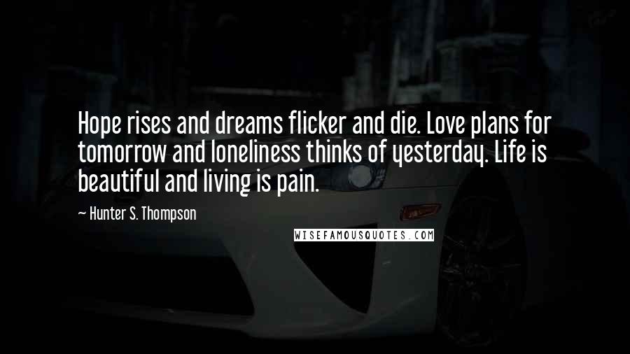 Hunter S. Thompson Quotes: Hope rises and dreams flicker and die. Love plans for tomorrow and loneliness thinks of yesterday. Life is beautiful and living is pain.