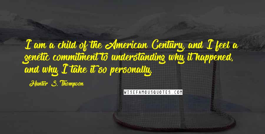 Hunter S. Thompson Quotes: I am a child of the American Century, and I feel a genetic commitment to understanding why it happened, and why I take it so personally.