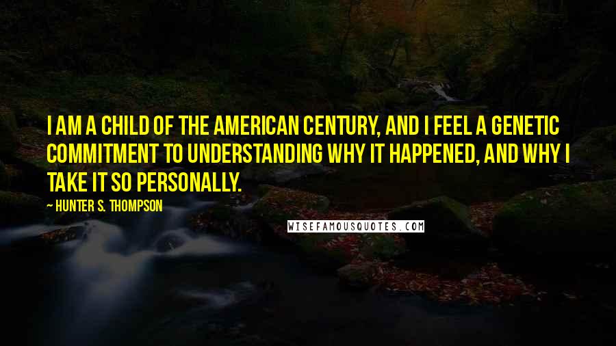 Hunter S. Thompson Quotes: I am a child of the American Century, and I feel a genetic commitment to understanding why it happened, and why I take it so personally.