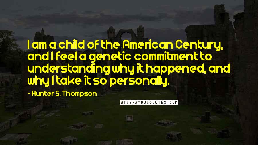 Hunter S. Thompson Quotes: I am a child of the American Century, and I feel a genetic commitment to understanding why it happened, and why I take it so personally.