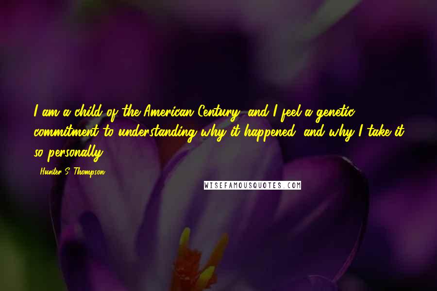 Hunter S. Thompson Quotes: I am a child of the American Century, and I feel a genetic commitment to understanding why it happened, and why I take it so personally.