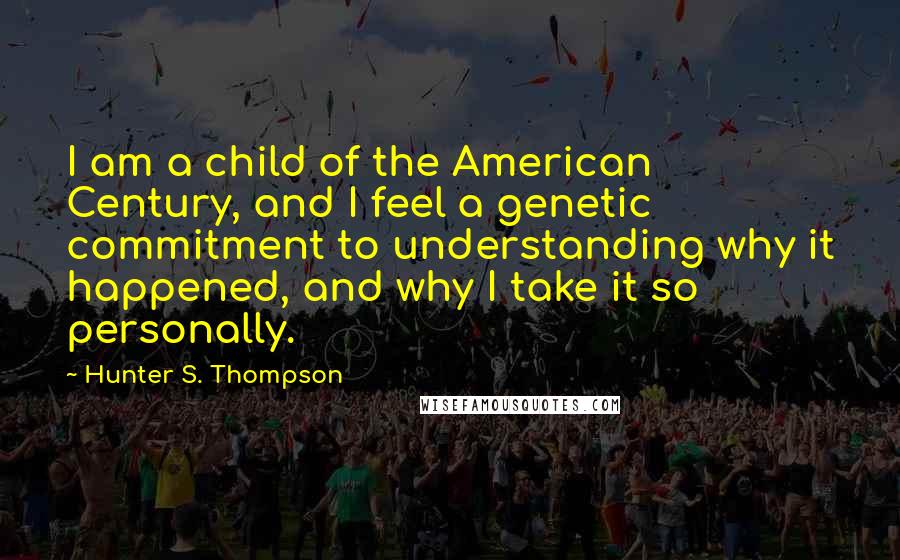 Hunter S. Thompson Quotes: I am a child of the American Century, and I feel a genetic commitment to understanding why it happened, and why I take it so personally.