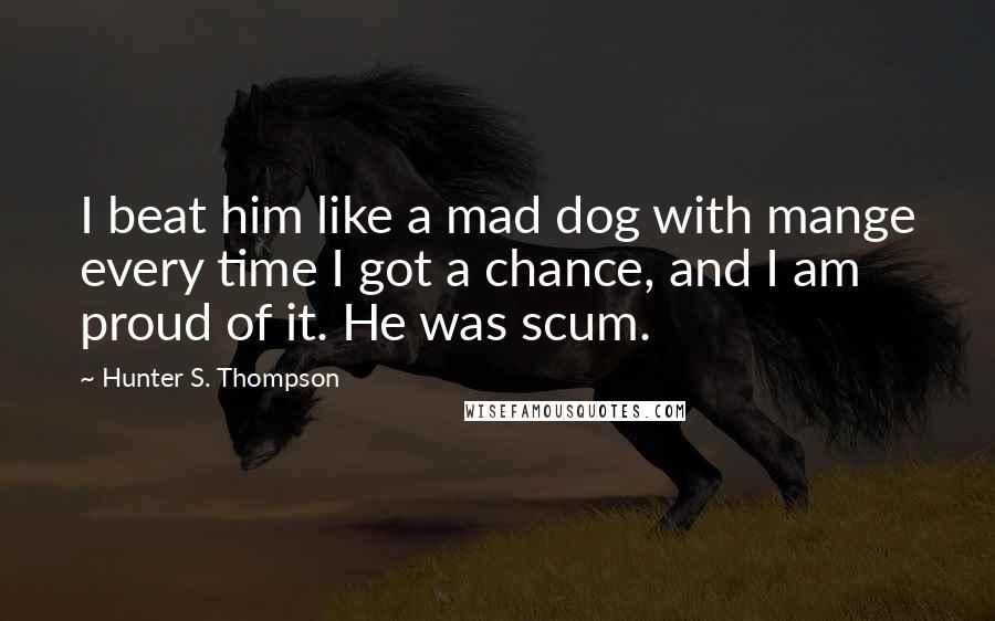 Hunter S. Thompson Quotes: I beat him like a mad dog with mange every time I got a chance, and I am proud of it. He was scum.