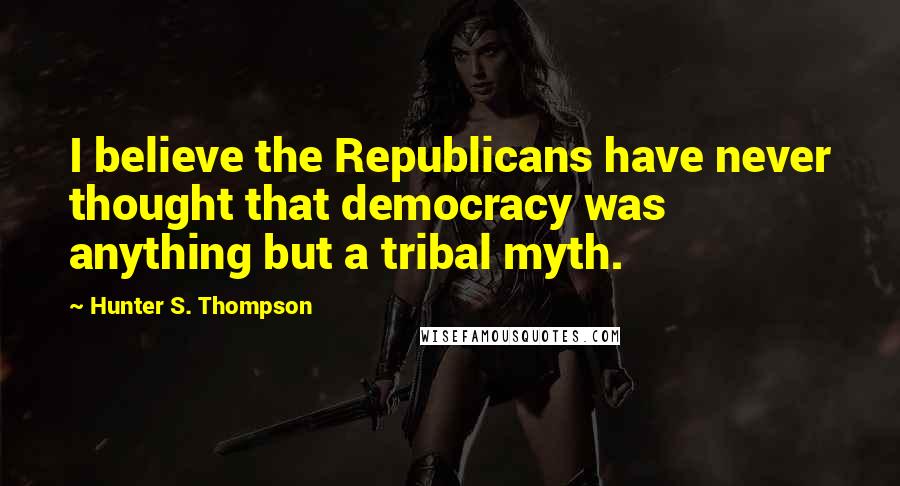 Hunter S. Thompson Quotes: I believe the Republicans have never thought that democracy was anything but a tribal myth.