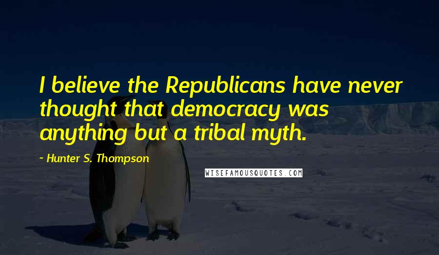 Hunter S. Thompson Quotes: I believe the Republicans have never thought that democracy was anything but a tribal myth.