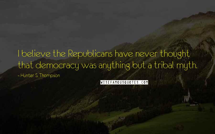 Hunter S. Thompson Quotes: I believe the Republicans have never thought that democracy was anything but a tribal myth.
