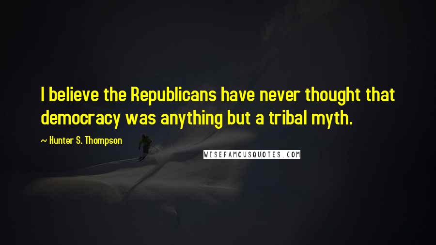 Hunter S. Thompson Quotes: I believe the Republicans have never thought that democracy was anything but a tribal myth.