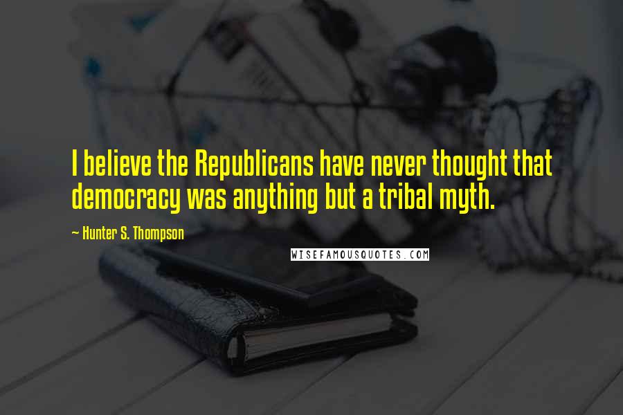 Hunter S. Thompson Quotes: I believe the Republicans have never thought that democracy was anything but a tribal myth.