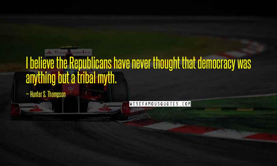 Hunter S. Thompson Quotes: I believe the Republicans have never thought that democracy was anything but a tribal myth.