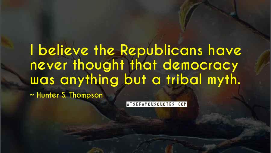 Hunter S. Thompson Quotes: I believe the Republicans have never thought that democracy was anything but a tribal myth.