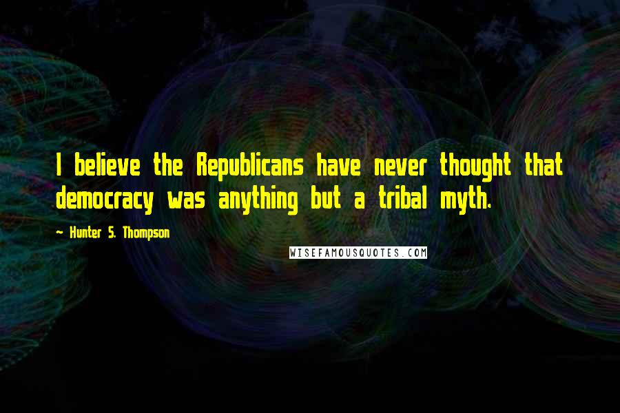 Hunter S. Thompson Quotes: I believe the Republicans have never thought that democracy was anything but a tribal myth.