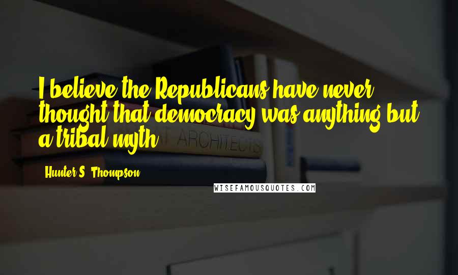 Hunter S. Thompson Quotes: I believe the Republicans have never thought that democracy was anything but a tribal myth.