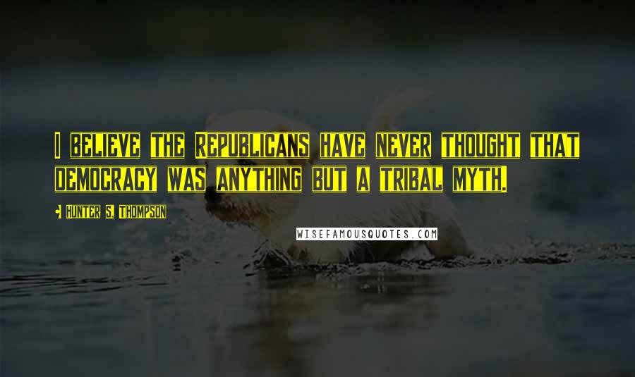 Hunter S. Thompson Quotes: I believe the Republicans have never thought that democracy was anything but a tribal myth.