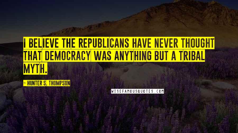 Hunter S. Thompson Quotes: I believe the Republicans have never thought that democracy was anything but a tribal myth.