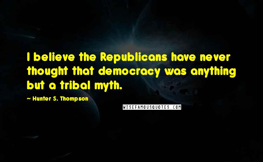 Hunter S. Thompson Quotes: I believe the Republicans have never thought that democracy was anything but a tribal myth.