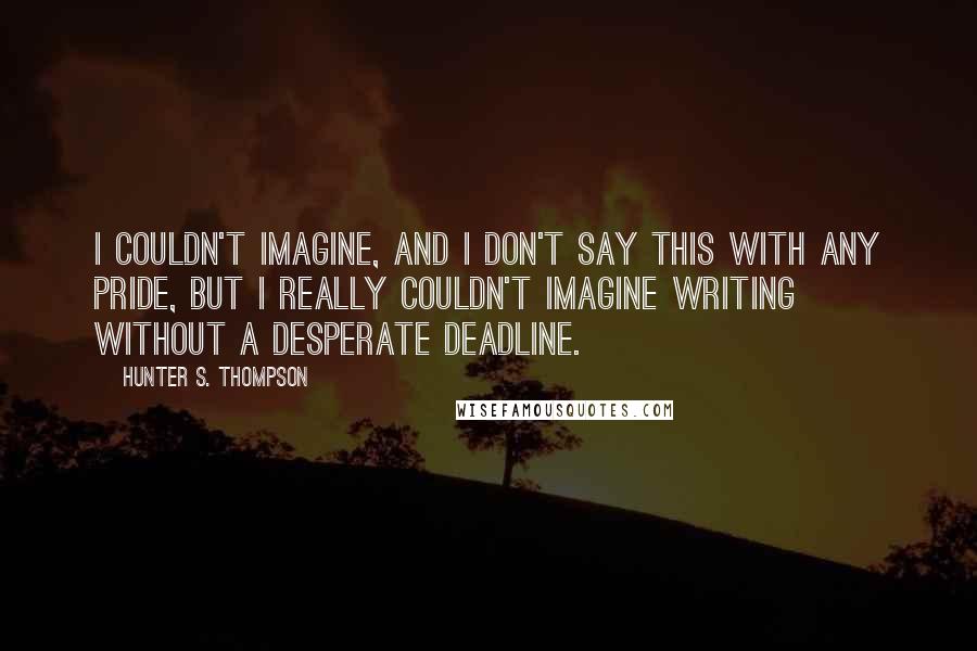 Hunter S. Thompson Quotes: I couldn't imagine, and I don't say this with any pride, but I really couldn't imagine writing without a desperate deadline.