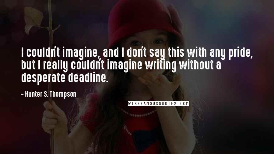 Hunter S. Thompson Quotes: I couldn't imagine, and I don't say this with any pride, but I really couldn't imagine writing without a desperate deadline.