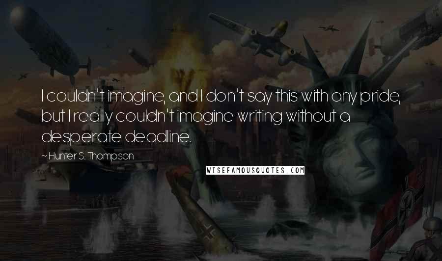 Hunter S. Thompson Quotes: I couldn't imagine, and I don't say this with any pride, but I really couldn't imagine writing without a desperate deadline.