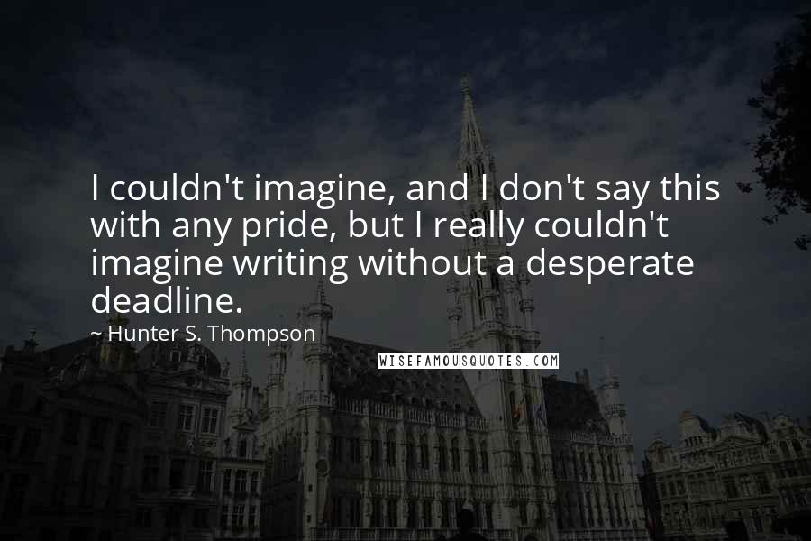 Hunter S. Thompson Quotes: I couldn't imagine, and I don't say this with any pride, but I really couldn't imagine writing without a desperate deadline.