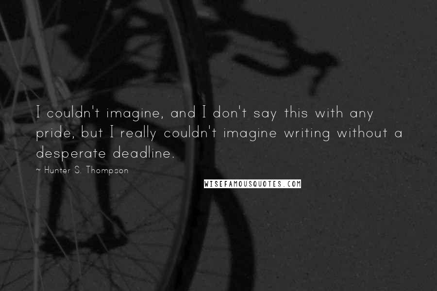 Hunter S. Thompson Quotes: I couldn't imagine, and I don't say this with any pride, but I really couldn't imagine writing without a desperate deadline.