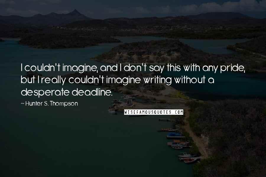 Hunter S. Thompson Quotes: I couldn't imagine, and I don't say this with any pride, but I really couldn't imagine writing without a desperate deadline.