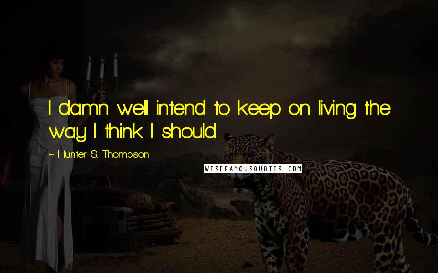 Hunter S. Thompson Quotes: I damn well intend to keep on living the way I think I should.