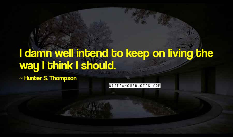 Hunter S. Thompson Quotes: I damn well intend to keep on living the way I think I should.