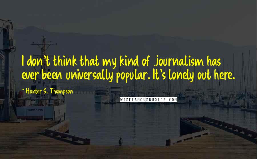 Hunter S. Thompson Quotes: I don't think that my kind of journalism has ever been universally popular. It's lonely out here.