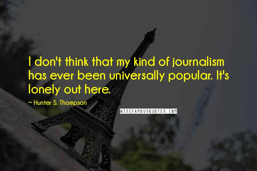 Hunter S. Thompson Quotes: I don't think that my kind of journalism has ever been universally popular. It's lonely out here.