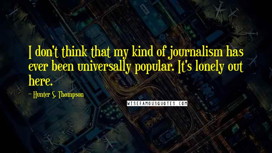 Hunter S. Thompson Quotes: I don't think that my kind of journalism has ever been universally popular. It's lonely out here.