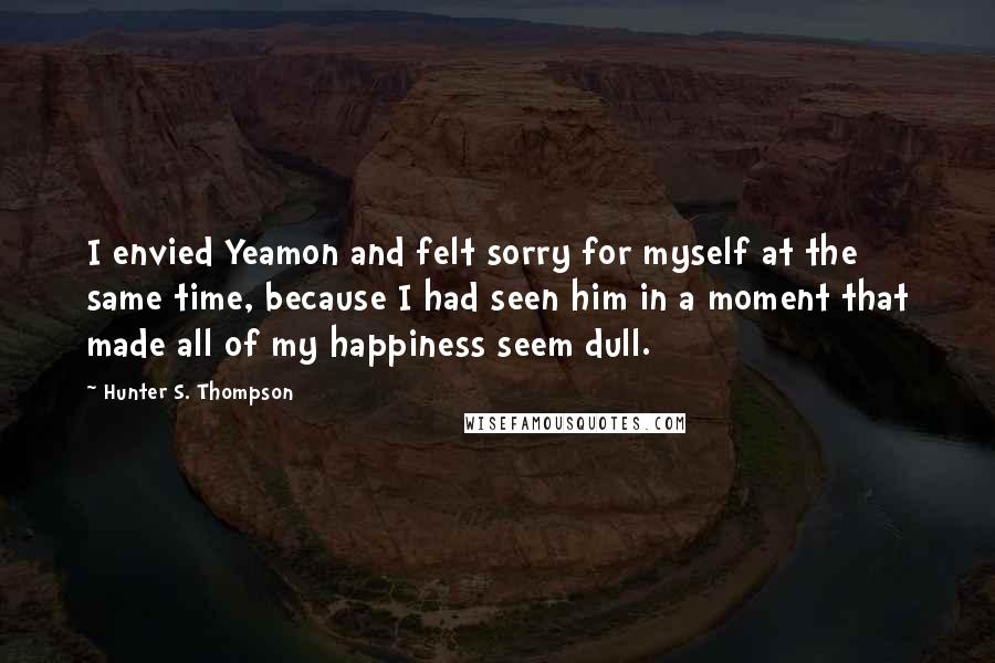 Hunter S. Thompson Quotes: I envied Yeamon and felt sorry for myself at the same time, because I had seen him in a moment that made all of my happiness seem dull.